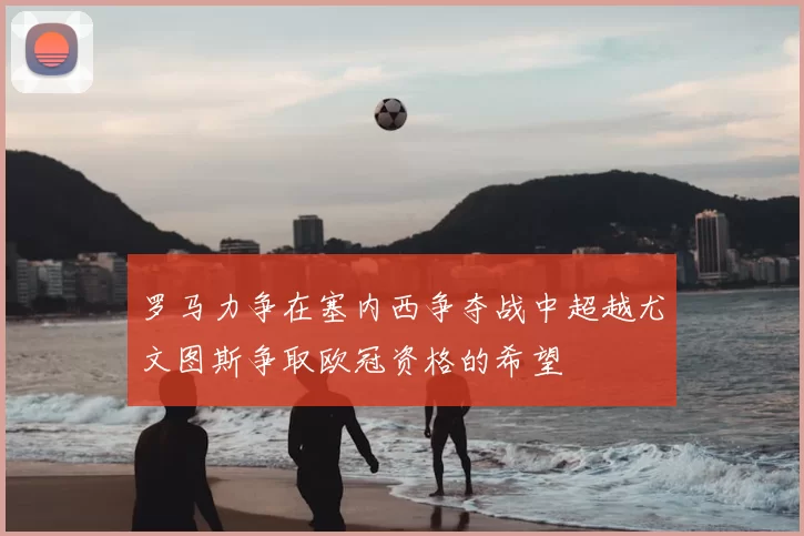 罗马力争在塞内西争夺战中超越尤文图斯争取欧冠资格的希望