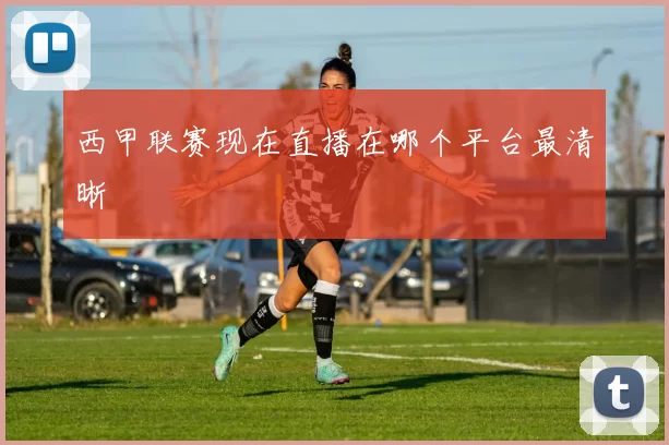西甲联赛现在直播在哪个平台最清晰