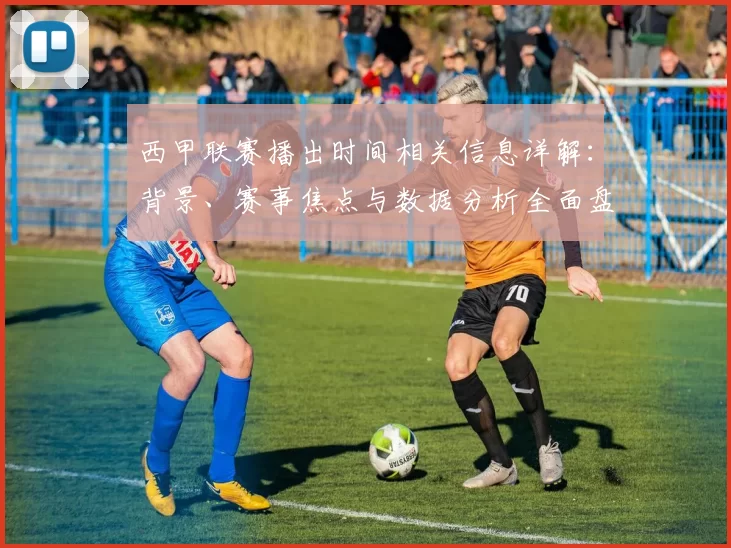 西甲联赛播出时间相关信息详解:背景、赛事焦点与数据分析全面盘点