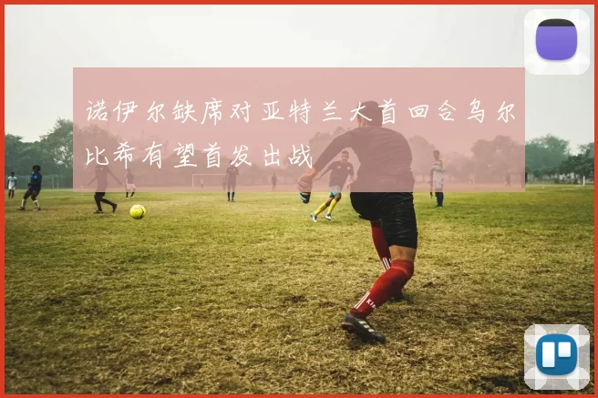 诺伊尔缺席对亚特兰大首回合乌尔比希有望首发出战