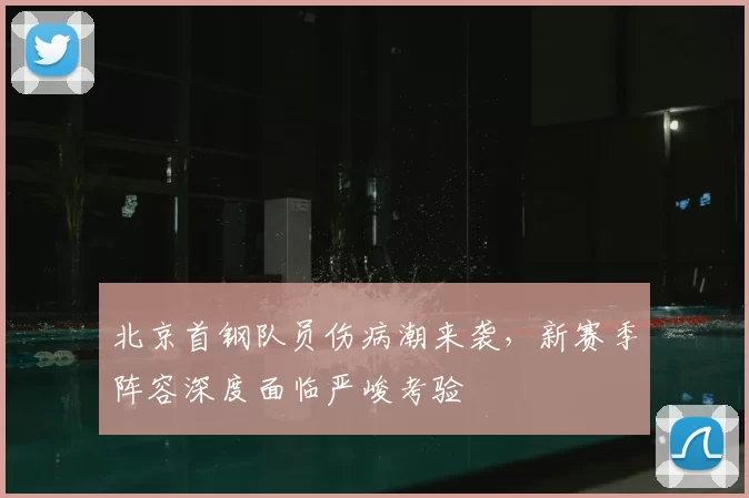 北京首钢队员伤病潮来袭,新赛季阵容深度面临严峻考验