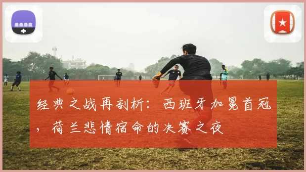 经典之战再剖析:西班牙加冕首冠,荷兰悲情宿命的决赛之夜