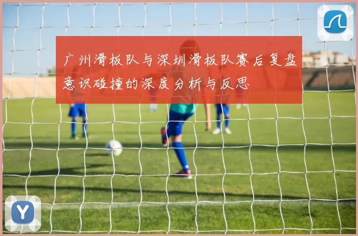广州滑板队与深圳滑板队赛后复盘意识碰撞的深度分析与反思