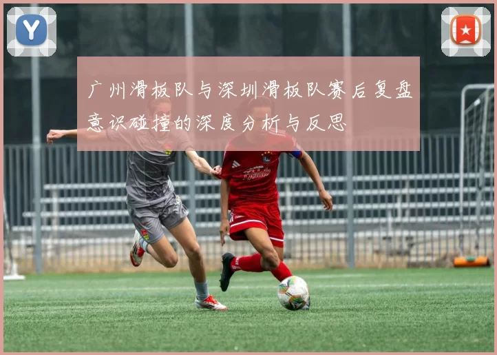 广州滑板队与深圳滑板队赛后复盘意识碰撞的深度分析与反思