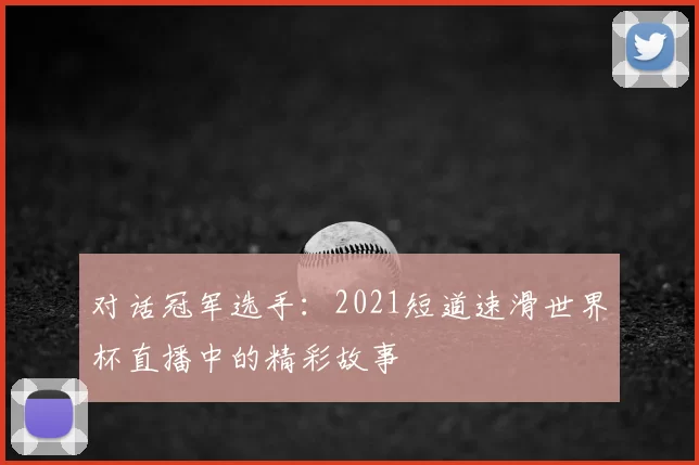 对话冠军选手:2021短道速滑世界杯直播中的精彩故事