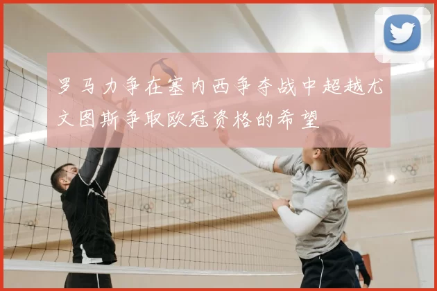 罗马力争在塞内西争夺战中超越尤文图斯争取欧冠资格的希望