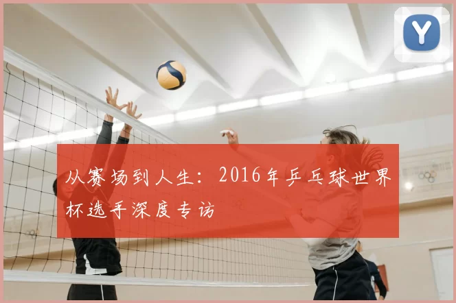 从赛场到人生：2016年乒乓球世界杯选手深度专访