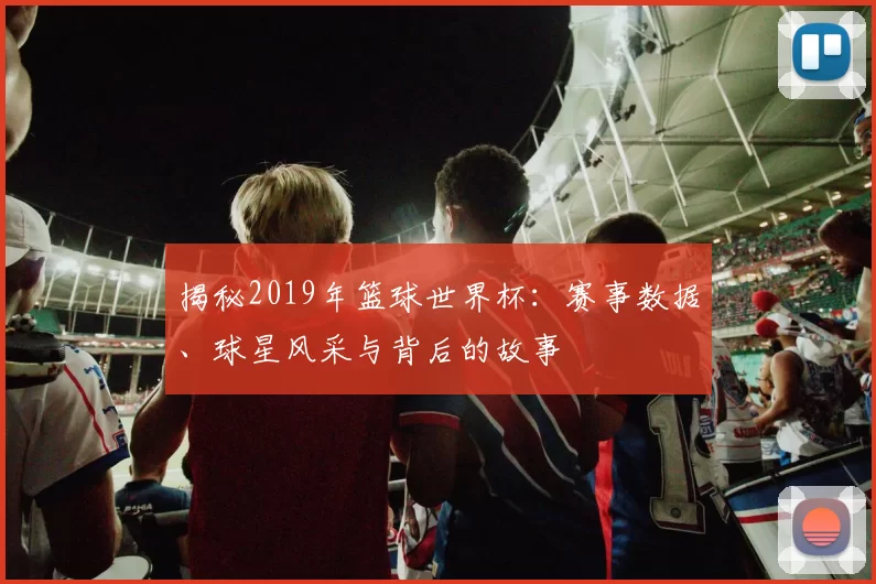 揭秘2019年篮球世界杯:赛事数据、球星风采与背后的故事