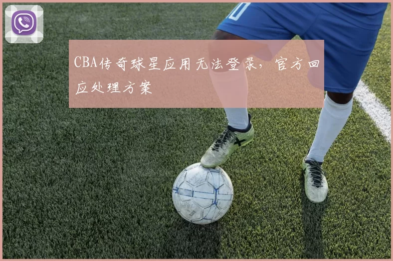 CBA传奇球星应用无法登录,官方回应处理方案