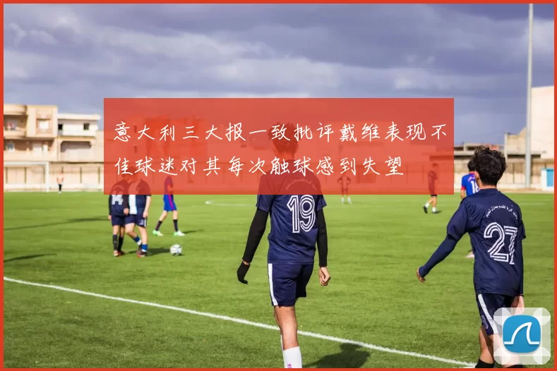 意大利三大报一致批评戴维表现不佳球迷对其每次触球感到失望