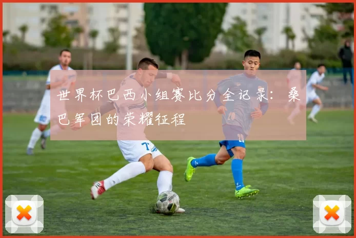 世界杯巴西小组赛比分全记录：桑巴军团的荣耀征程