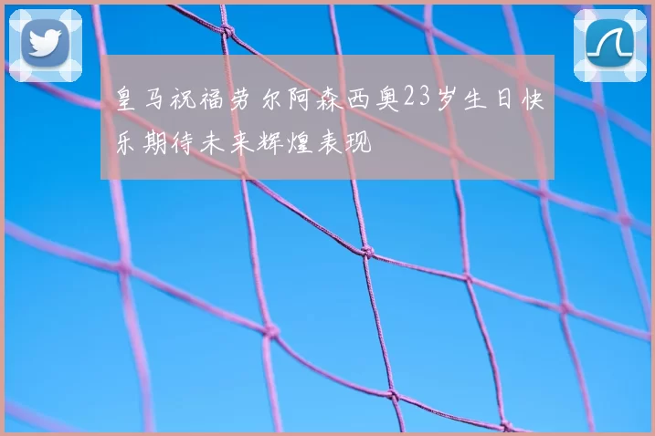 皇马祝福劳尔阿森西奥23岁生日快乐期待未来辉煌表现