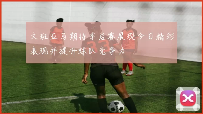 文班亚马期待季后赛展现今日精彩表现并提升球队竞争力