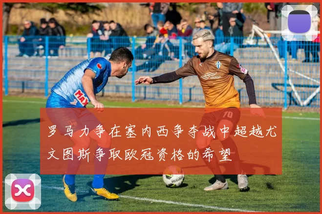 罗马力争在塞内西争夺战中超越尤文图斯争取欧冠资格的希望