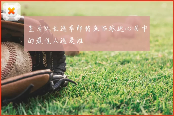 皇马队长选举即将来临球迷心目中的最佳人选是谁