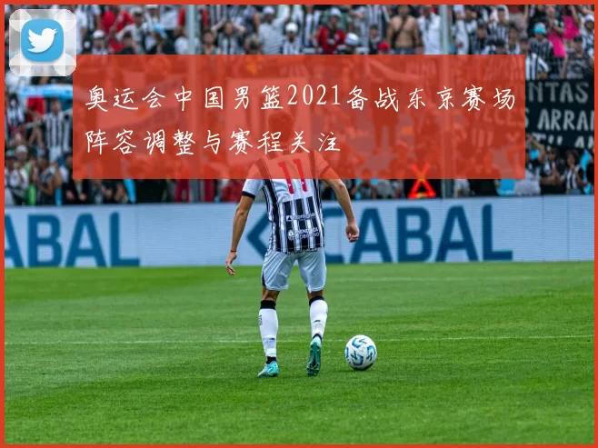 奥运会中国男篮2021备战东京赛场阵容调整与赛程关注
