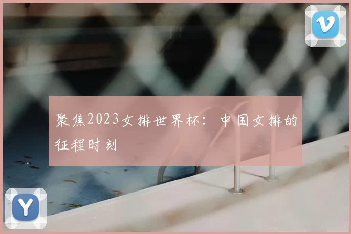 聚焦2023女排世界杯:中国女排的征程时刻