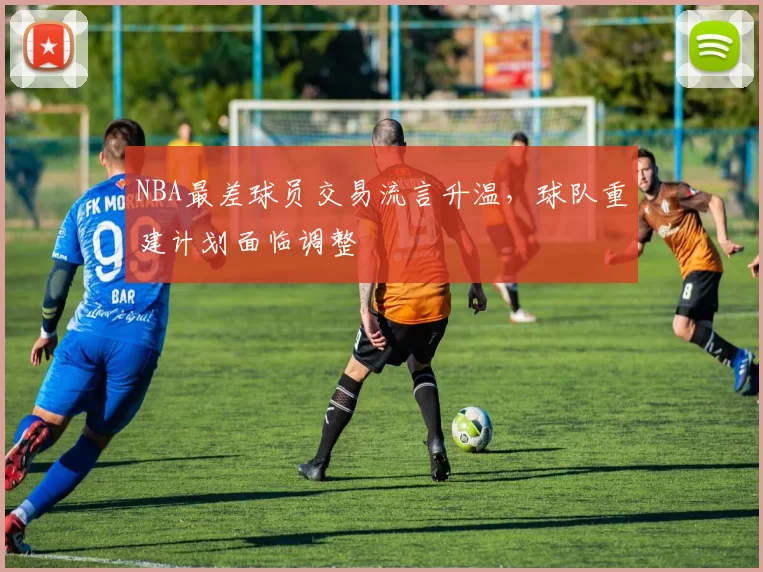 NBA最差球员交易流言升温，球队重建计划面临调整