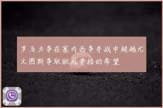 罗马力争在塞内西争夺战中超越尤文图斯争取欧冠资格的希望