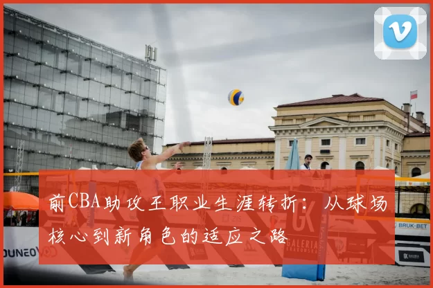 前CBA助攻王职业生涯转折：从球场核心到新角色的适应之路