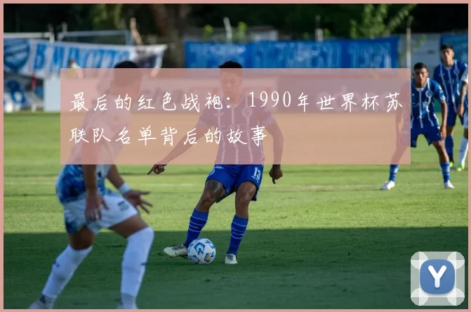 最后的红色战袍:1990年世界杯苏联队名单背后的故事