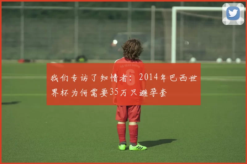 我们专访了知情者：2014年巴西世界杯为何需要35万只避孕套