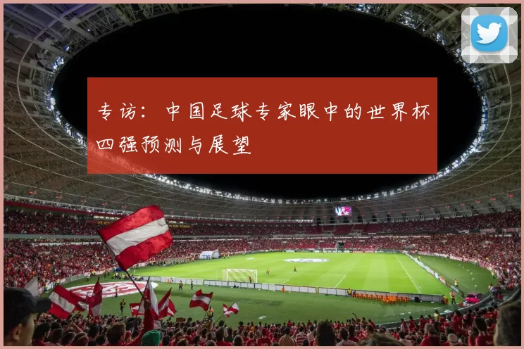 专访:中国足球专家眼中的世界杯四强预测与展望