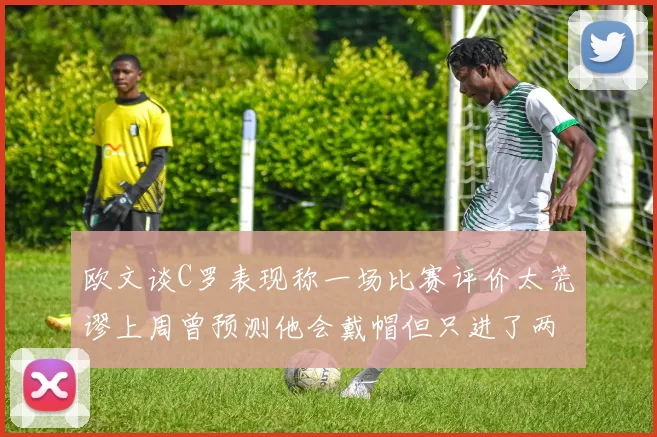 欧文谈C罗表现称一场比赛评价太荒谬上周曾预测他会戴帽但只进了两个球
