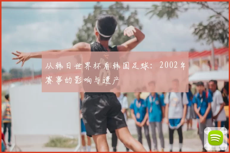 从韩日世界杯看韩国足球：2002年赛事的影响与遗产