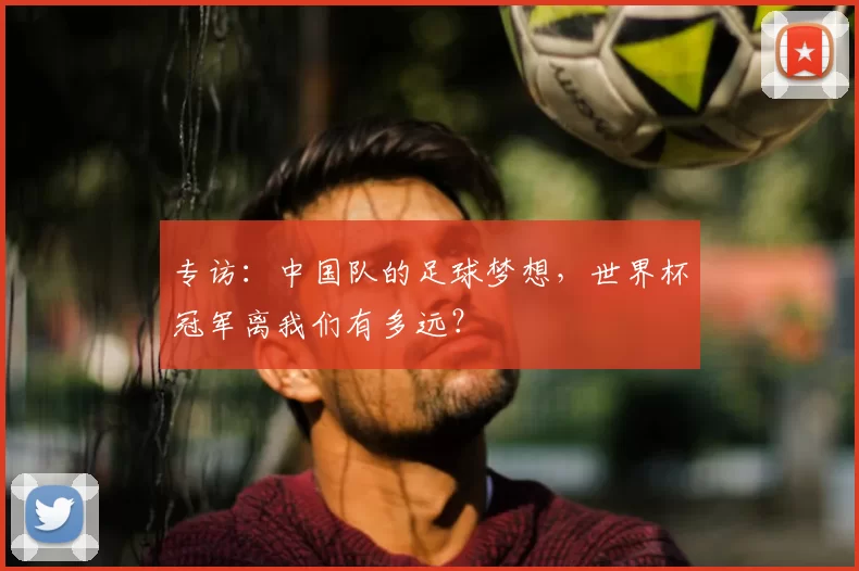 专访:中国队的足球梦想,世界杯冠军离我们有多远?
