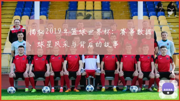 揭秘2019年篮球世界杯:赛事数据、球星风采与背后的故事