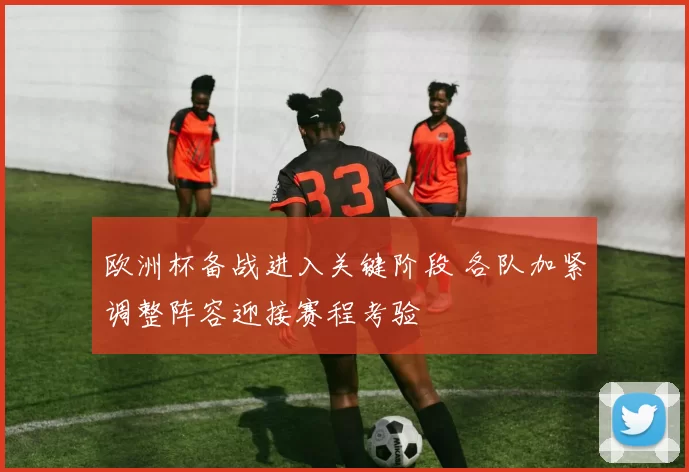 欧洲杯备战进入关键阶段 各队加紧调整阵容迎接赛程考验