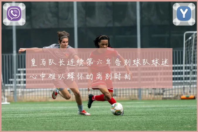 皇马队长连续第六年告别球队球迷心中难以释怀的离别时刻