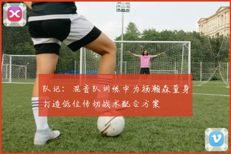 队记：混音队训练中为杨瀚森量身打造低位传切战术配合方案