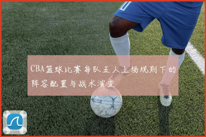 CBA篮球比赛每队五人上场规则下的阵容配置与战术演变