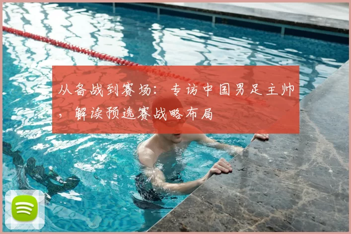 从备战到赛场：专访中国男足主帅，解读预选赛战略布局
