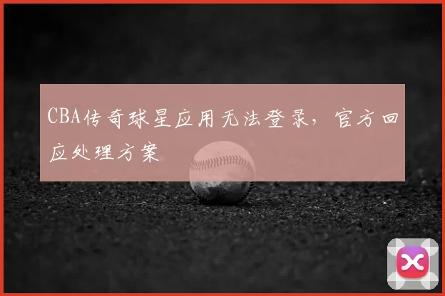 CBA传奇球星应用无法登录，官方回应处理方案