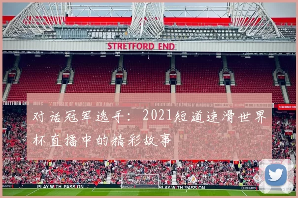 对话冠军选手:2021短道速滑世界杯直播中的精彩故事
