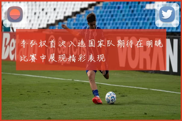 李弘权首次入选国家队期待在明晚比赛中展现精彩表现