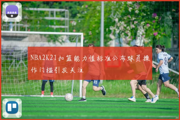 NBA2K21扣篮能力值标准公布球员操作门槛引发关注