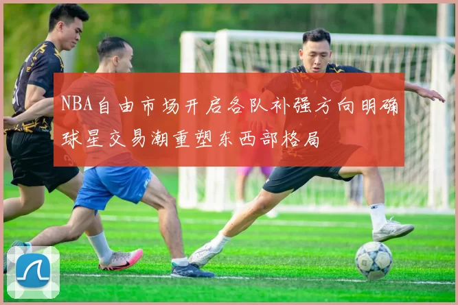 NBA自由市场开启各队补强方向明确球星交易潮重塑东西部格局