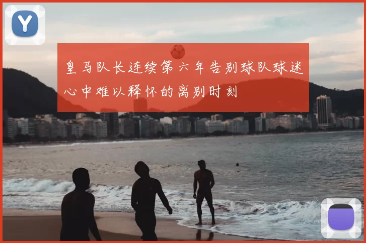 皇马队长连续第六年告别球队球迷心中难以释怀的离别时刻