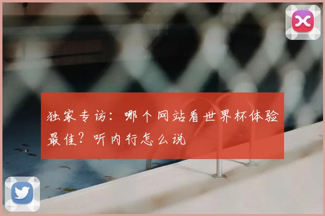 独家专访：哪个网站看世界杯体验最佳？听内行怎么说