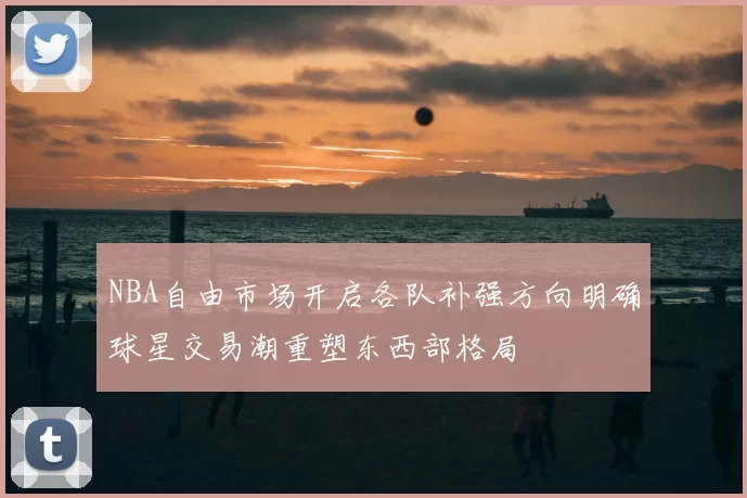 NBA自由市场开启各队补强方向明确球星交易潮重塑东西部格局