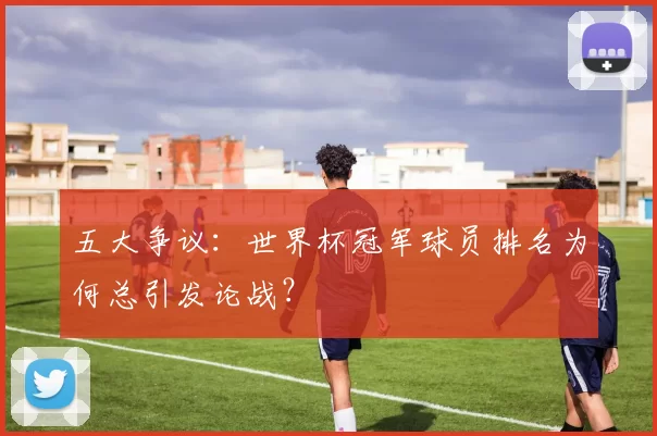 五大争议:世界杯冠军球员排名为何总引发论战?