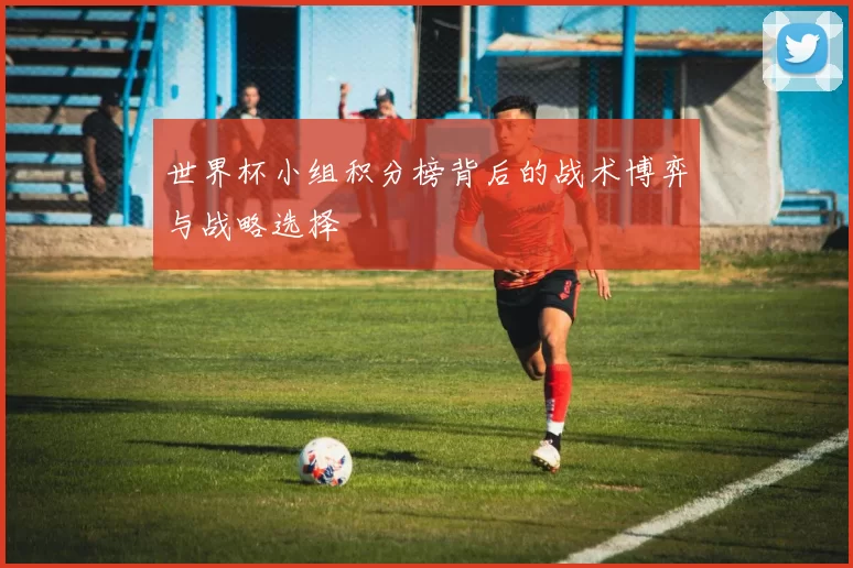 世界杯小组积分榜背后的战术博弈与战略选择