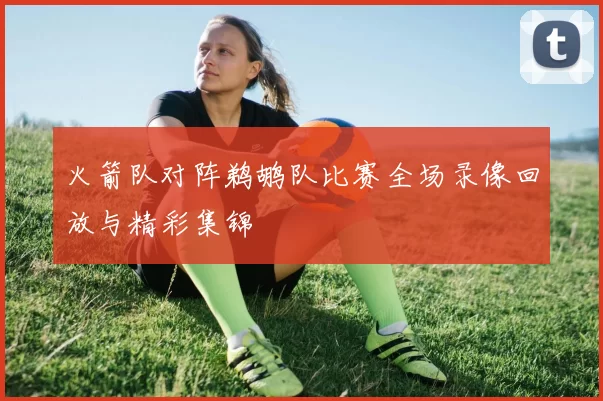 火箭队对阵鹈鹕队比赛全场录像回放与精彩集锦