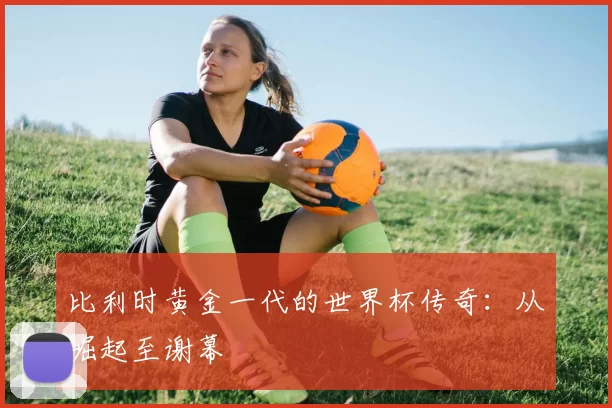 比利时黄金一代的世界杯传奇:从崛起至谢幕