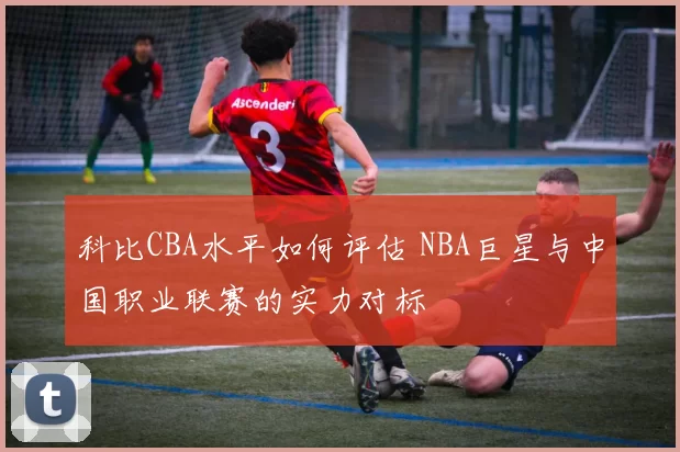 科比CBA水平如何评估 NBA巨星与中国职业联赛的实力对标