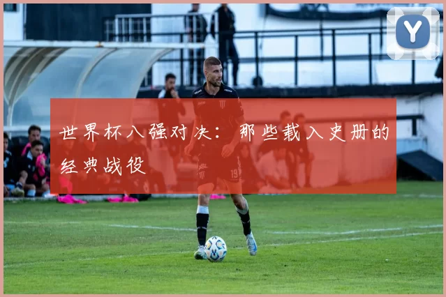 世界杯八强对决:那些载入史册的经典战役